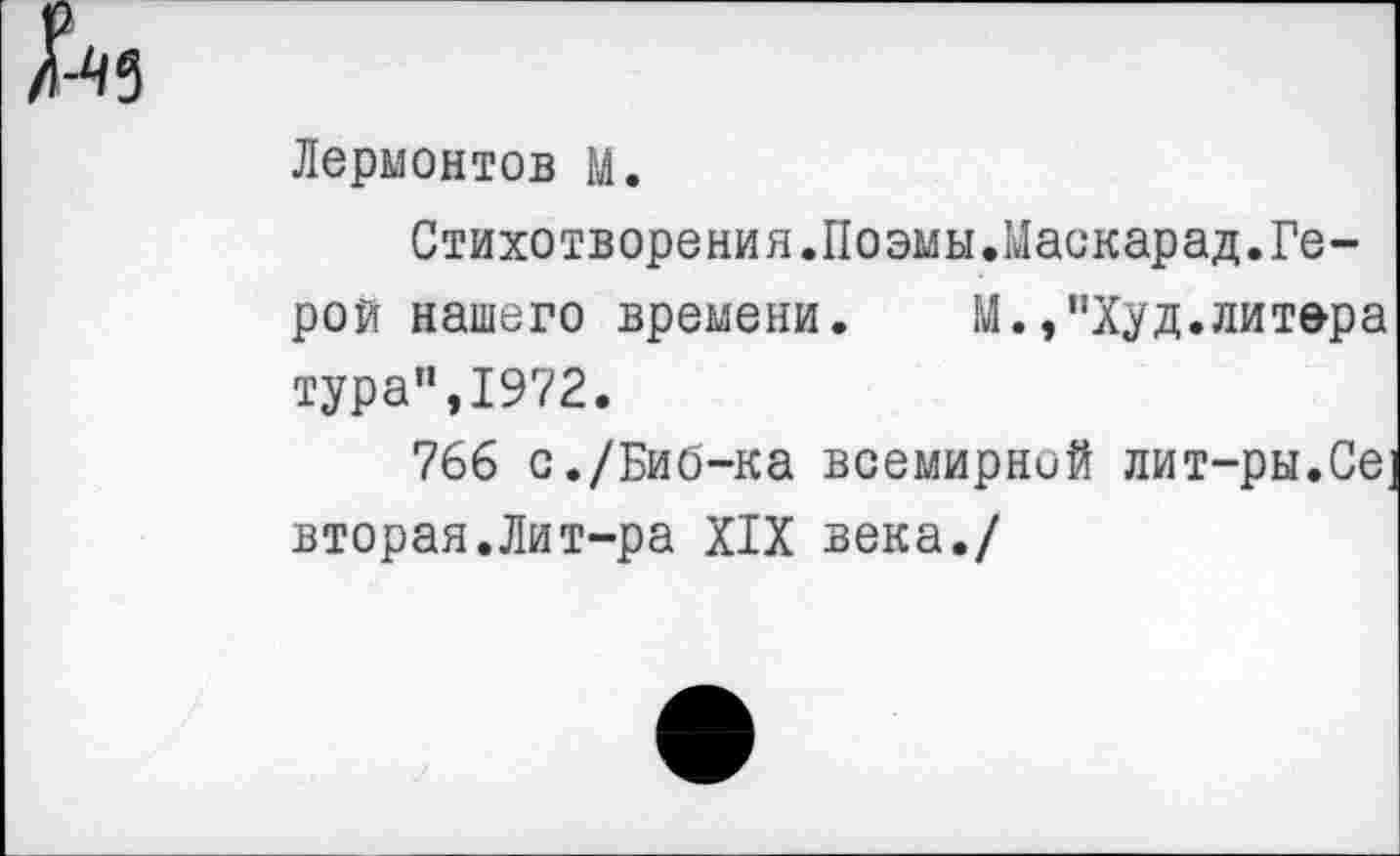 ﻿Лермонтов М.
Стихотворения.Поэмы.Маскарад.Герой нашего времени. М.,"Худ.литера тура",1972.
766 с./Биб-ка всемирной лит-ры.Се; вторая.Лит-ра XIX века./